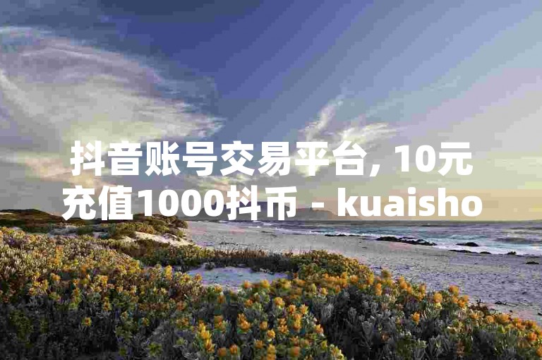 抖音账号交易平台, 10元充值1000抖币 - kuaishoupaycom 安卓充值 - 5元增加500粉丝快手