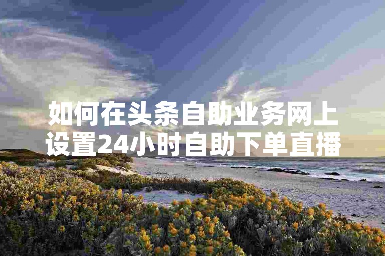 如何在头条自助业务网上设置24小时自助下单直播间？