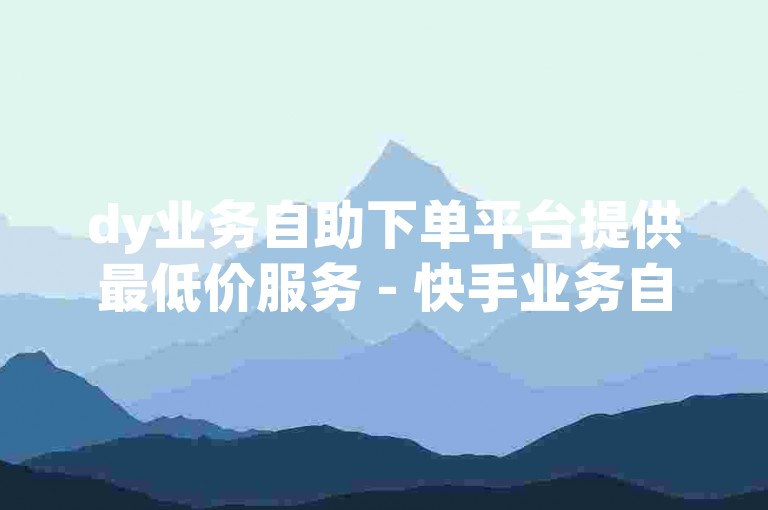 dy业务自助下单平台提供最低价服务 - 快手业务自助平台下单价格优惠