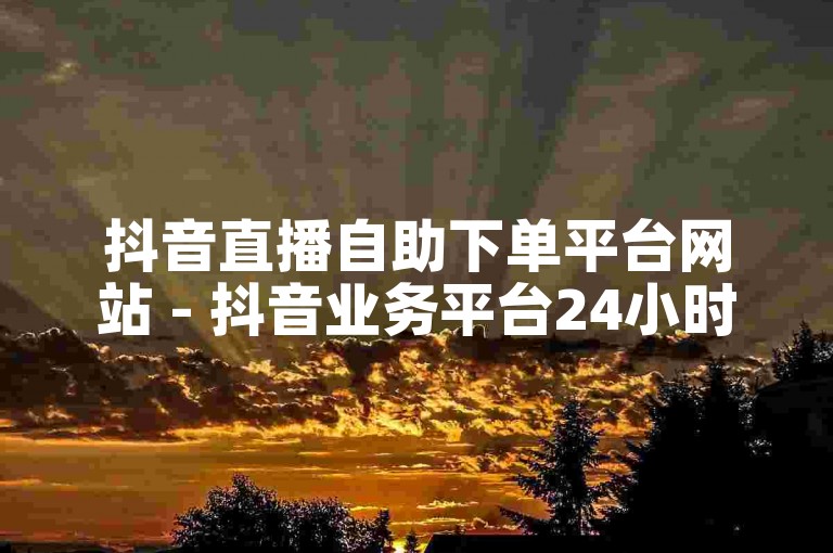 抖音直播自助下单平台网站 - 抖音业务平台24小时在线下单网站