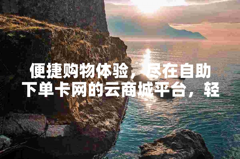 便捷购物体验，尽在自助下单卡网的云商城平台，轻松实现在线下单。