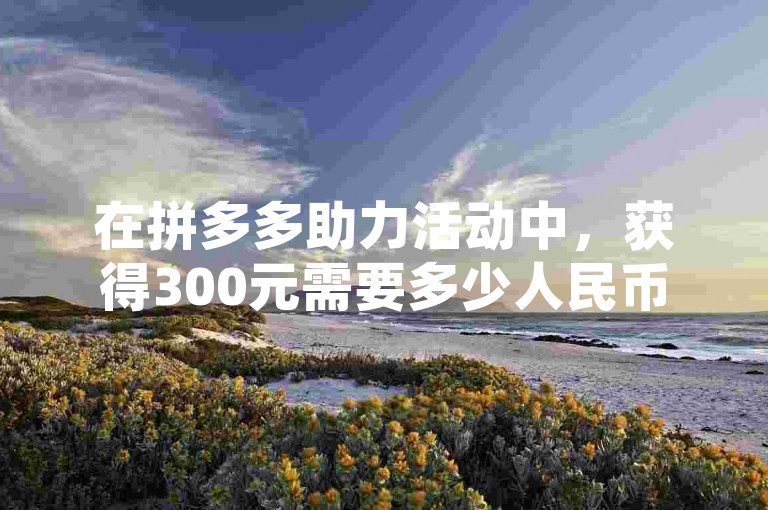在拼多多助力活动中，获得300元需要多少人民币取决于具体的活动规则和兑换比例，通常这需要通过参与活动或咨询平台了解。