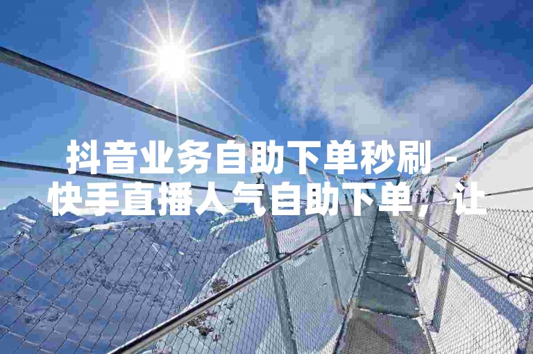 抖音业务自助下单秒刷 - 快手直播人气自助下单，让你轻松提升账号影响力。