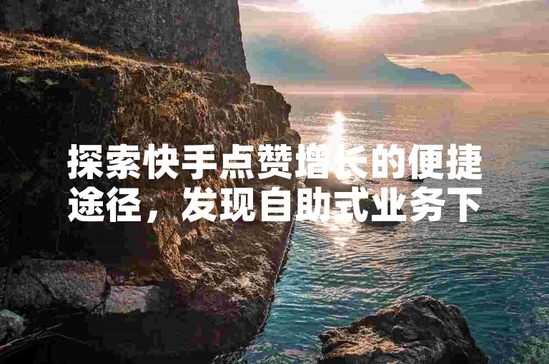 探索快手点赞增长的便捷途径，发现自助式业务下单平台的魅力所在。