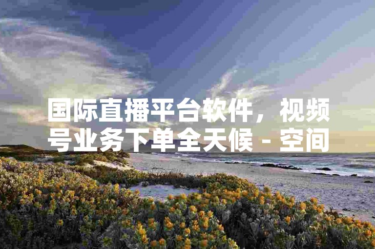 国际直播平台软件，视频号业务下单全天候 - 空间点赞服务全天候 - 回森购买粉丝最便捷三步操作