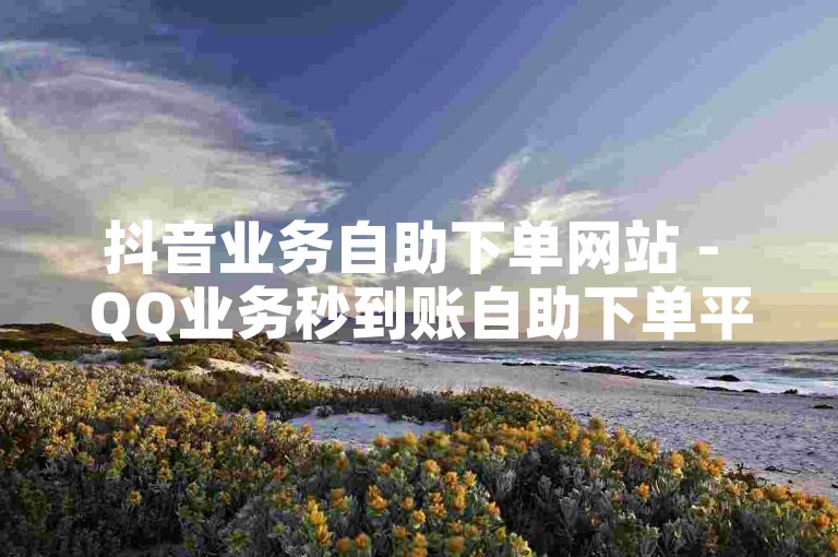 抖音业务自助下单网站 - QQ业务秒到账自助下单平台网站