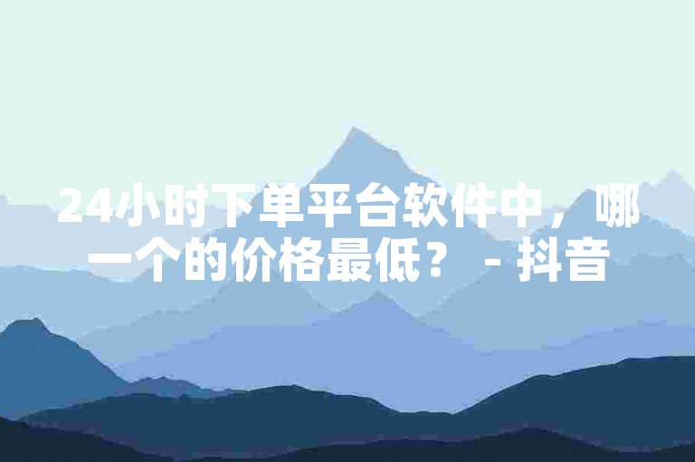 24小时下单平台软件中，哪一个的价格最低？ - 抖音业务下单24小时个个位数。