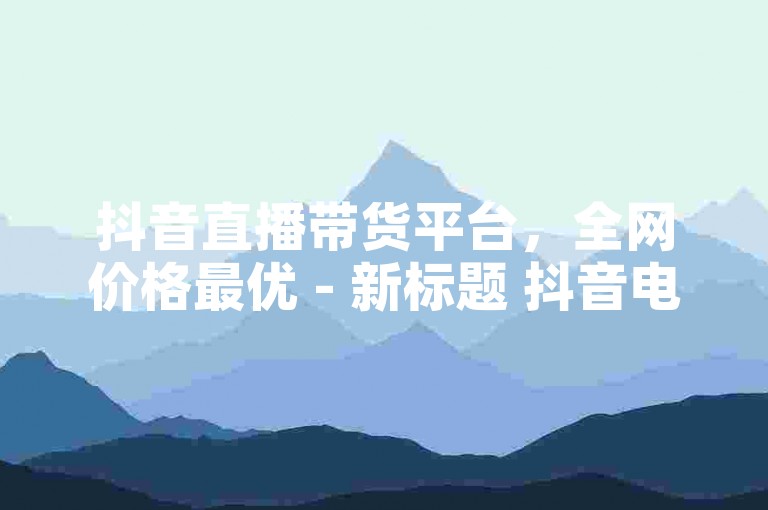 抖音直播带货平台，全网价格最优 - 新标题 抖音电商直播最低价