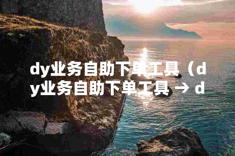 dy业务自助下单工具（dy业务自助下单工具 → dy业务自助下单平台）