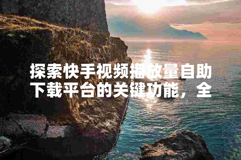 探索快手视频播放量自助下载平台的关键功能，全面解读快手播放量自助下载服务，新手必读指南！
