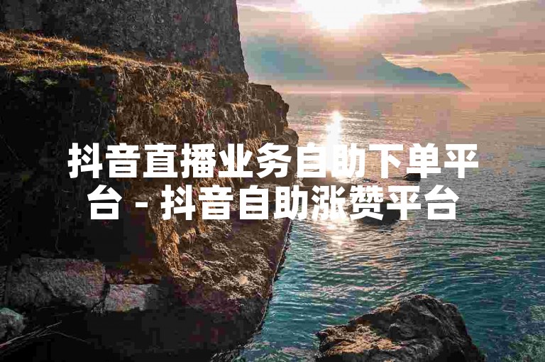抖音直播业务自助下单平台 - 抖音自助涨赞平台