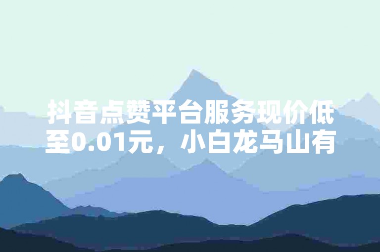 抖音点赞平台服务现价低至0.01元，小白龙马山有限责任公司打造高效体验。