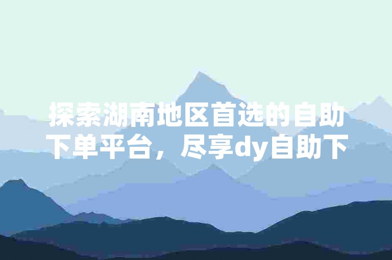 探索湖南地区首选的自助下单平台，尽享dy自助下单平台的便捷与高效，开启免费推广新篇章。