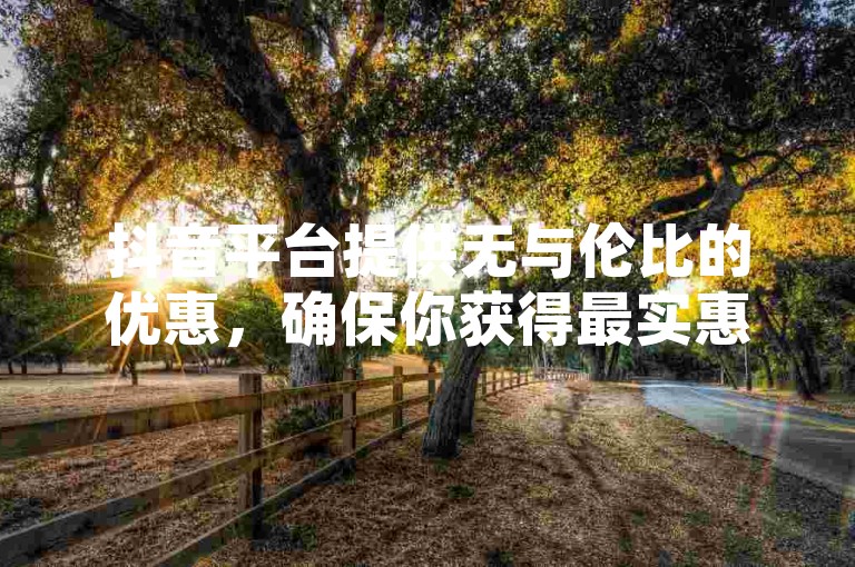 抖音平台提供无与伦比的优惠，确保你获得最实惠的价格体验！