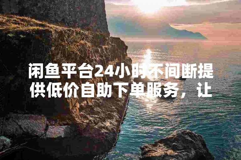 闲鱼平台24小时不间断提供低价自助下单服务，让你轻松掌握省钱购物的技巧。