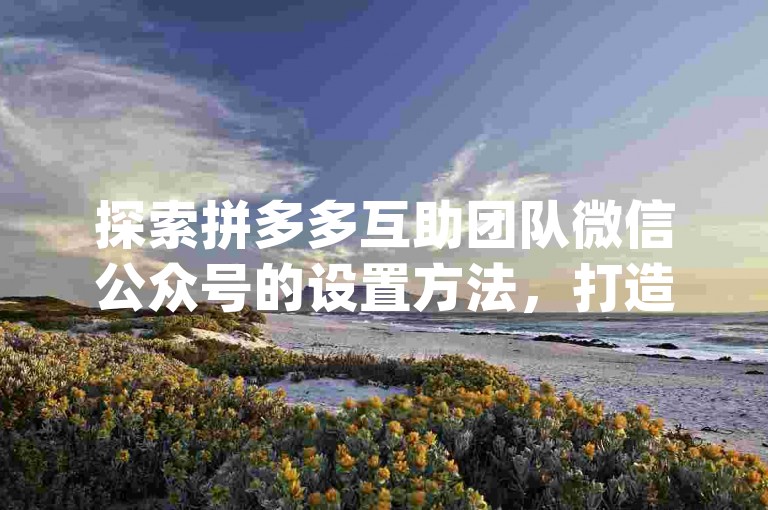 探索拼多多互助团队微信公众号的设置方法，打造专属的{pdd助力新人号}平台。