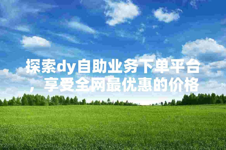 探索dy自助业务下单平台，享受全网最优惠的价格，轻松实现自助下单。