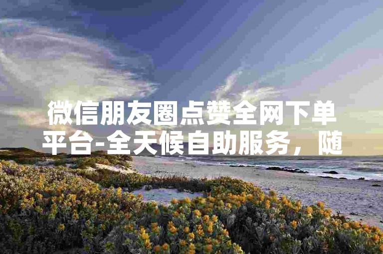 微信朋友圈点赞全网下单平台-全天候自助服务，随时待命。