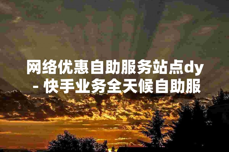 网络优惠自助服务站点dy - 快手业务全天候自助服务平台经济实惠