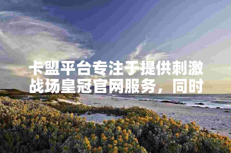 卡盟平台专注于提供刺激战场皇冠官网服务，同时九零后刷网代以98元的优惠价格为用户增加抖音点赞量。