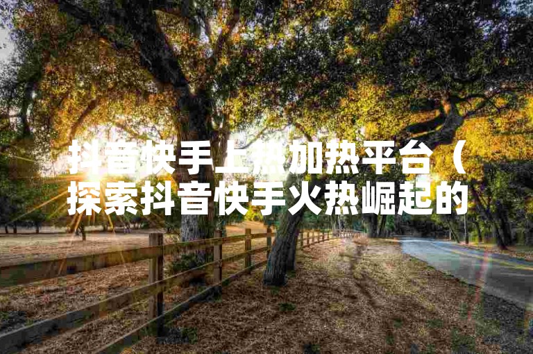 抖音快手上热加热平台（探索抖音快手火热崛起的短视频平台）