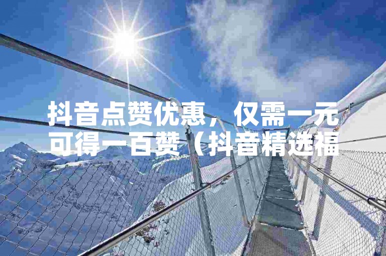 抖音点赞优惠，仅需一元可得一百赞（抖音精选福利，快速点赞，一元换百赞）。