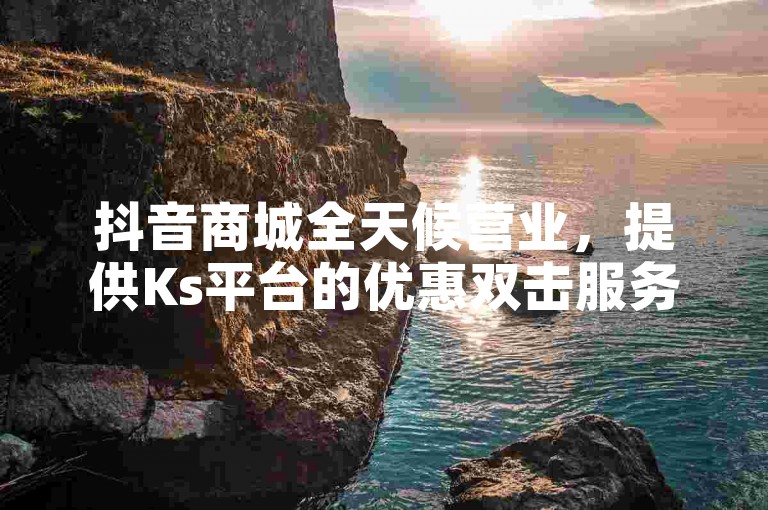 抖音商城全天候营业，提供Ks平台的优惠双击服务。
