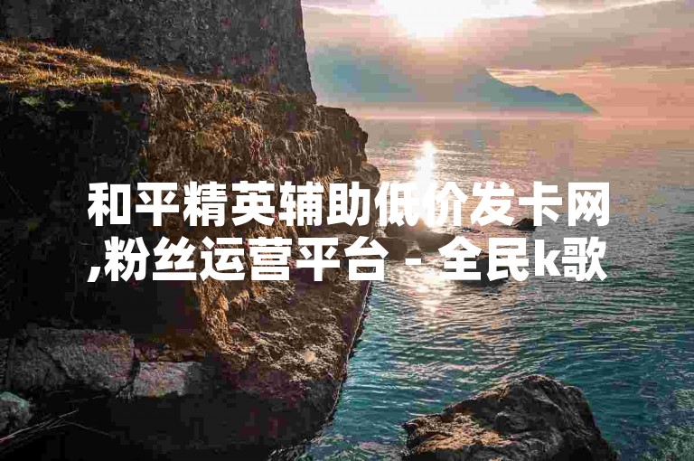 和平精英辅助低价发卡网,粉丝运营平台 - 全民k歌免费版下载 - QQ空间自助下单助手