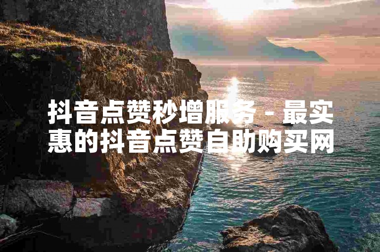 抖音点赞秒增服务 - 最实惠的抖音点赞自助购买网站