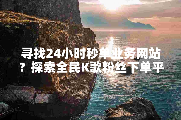 寻找24小时秒单业务网站？探索全民K歌粉丝下单平台的最佳选择。
