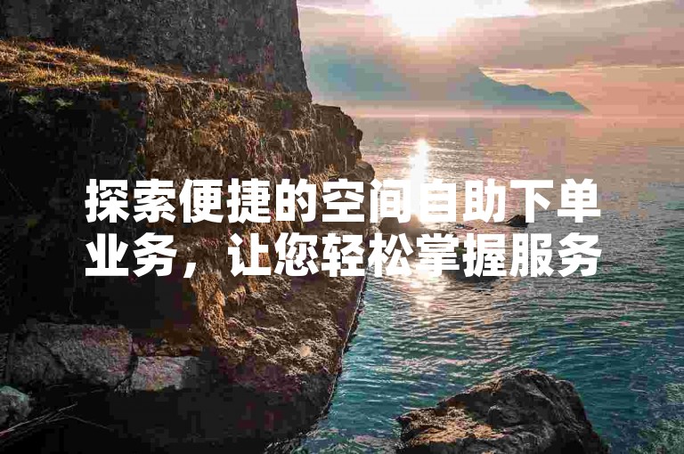 探索便捷的空间自助下单业务，让您轻松掌握服务指南。