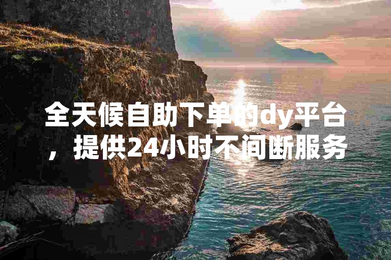 全天候自助下单的dy平台，提供24小时不间断服务。