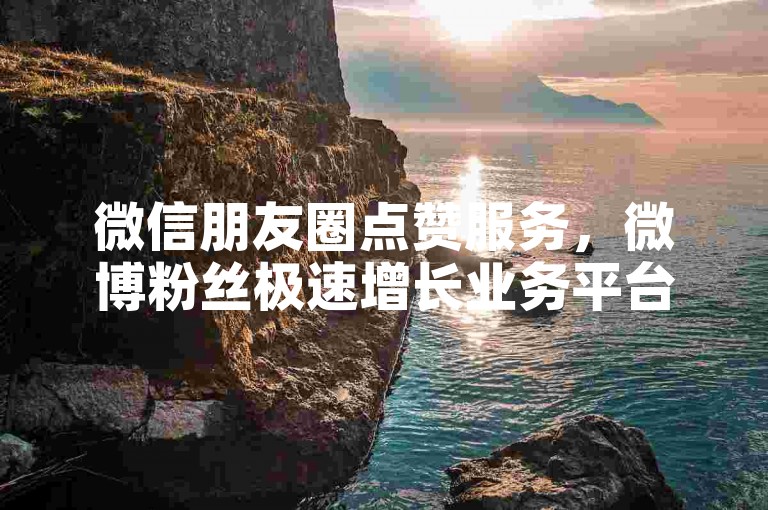 微信朋友圈点赞服务，微博粉丝极速增长业务平台 - 哪些网站能安全购买微博账号 - 怎样迅速提升人气