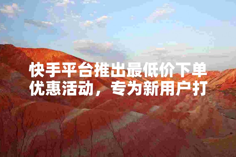 快手平台推出最低价下单优惠活动，专为新用户打造必备福利！
