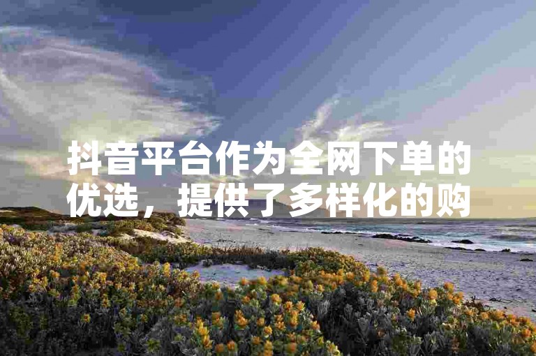 抖音平台作为全网下单的优选，提供了多样化的购物体验。