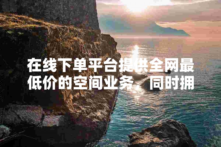 在线下单平台提供全网最低价的空间业务，同时拥有抖音赞和卡盟服务的优惠选择。