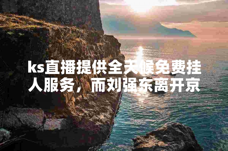 ks直播提供全天候免费挂人服务，而刘强东离开京东的背后原因引人关注。