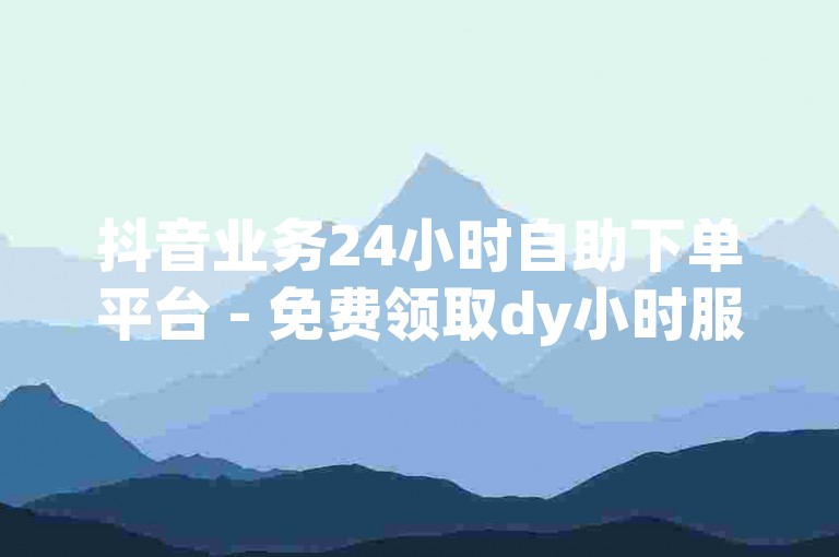 抖音业务24小时自助下单平台 - 免费领取dy小时服务优惠