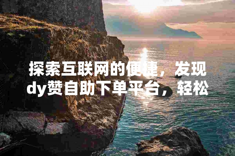 探索互联网的便捷，发现dy赞自助下单平台，轻松实现高效点赞。