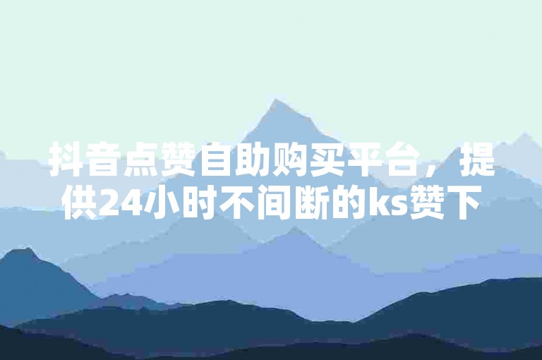 抖音点赞自助购买平台，提供24小时不间断的ks赞下单服务。