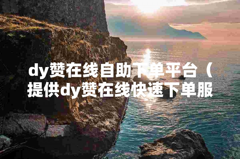 dy赞在线自助下单平台（提供dy赞在线快速下单服务，让您轻松享受自助购买的便利）