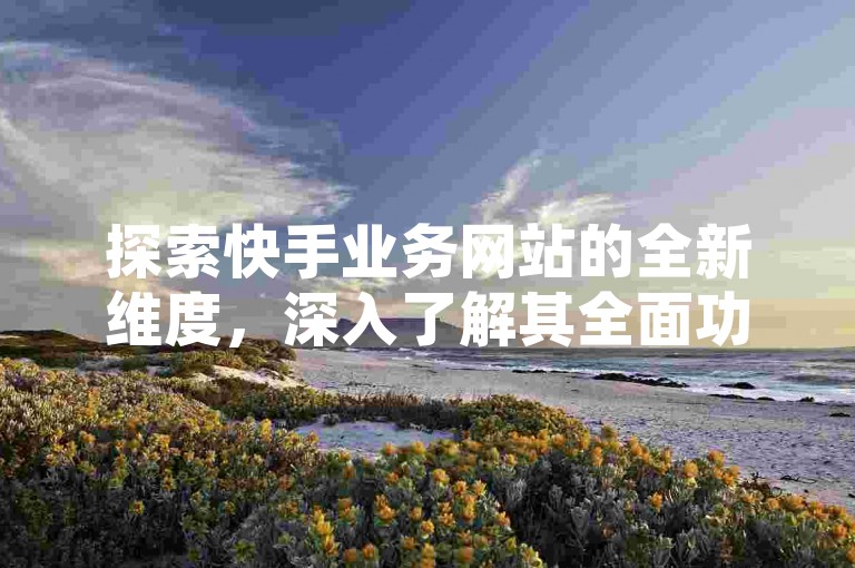 探索快手业务网站的全新维度，深入了解其全面功能与服务。