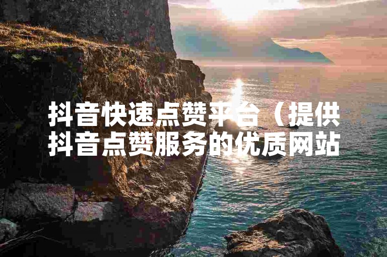 抖音快速点赞平台（提供抖音点赞服务的优质网站）
