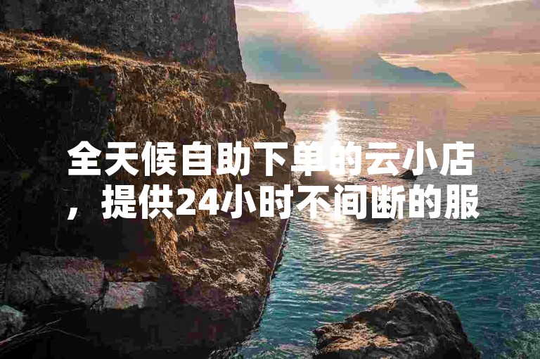全天候自助下单的云小店，提供24小时不间断的服务，让购物体验更加便捷。