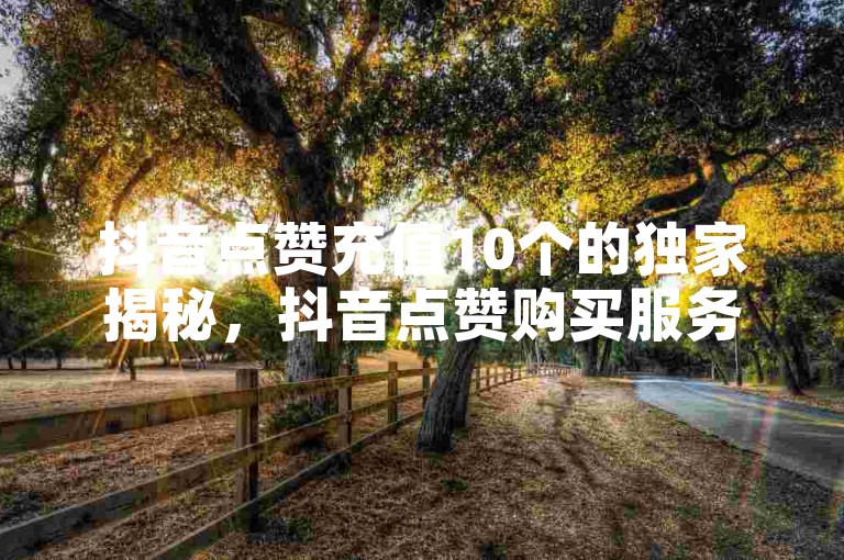 抖音点赞充值10个的独家揭秘，抖音点赞购买服务十个！2025必学。