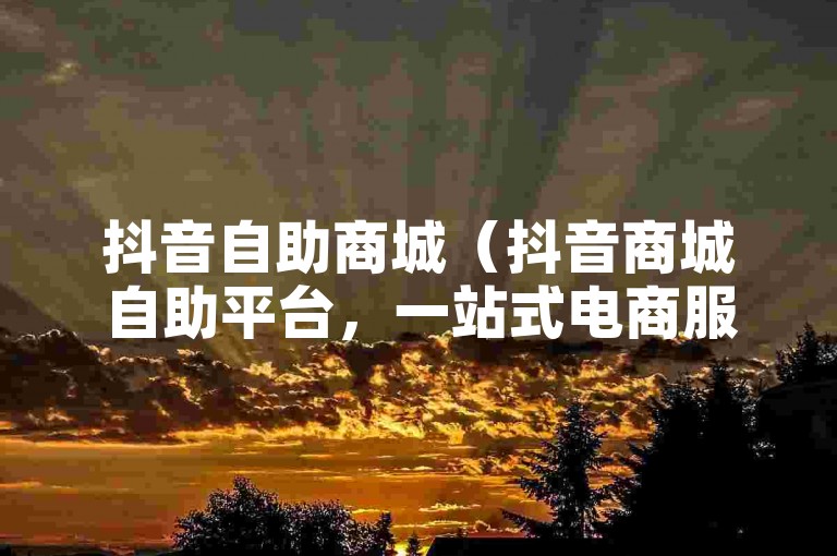 抖音自助商城（抖音商城自助平台，一站式电商服务体验）