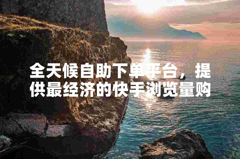 全天候自助下单平台，提供最经济的快手浏览量购买服务，确保全网最低价格。