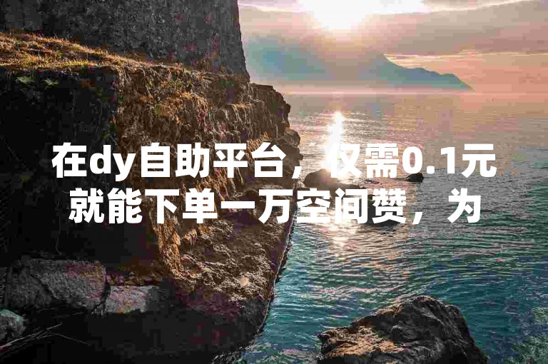 在dy自助平台，仅需0.1元就能下单一万空间赞，为你的网络热度助力。