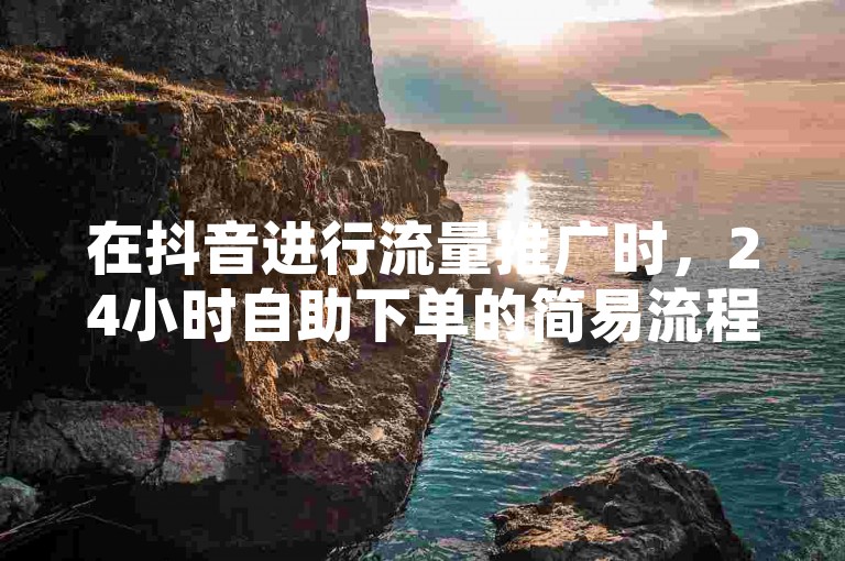 在抖音进行流量推广时，24小时自助下单的简易流程仅含三个关键步骤。