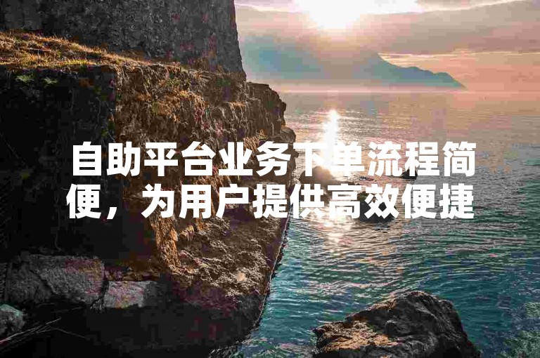 自助平台业务下单流程简便，为用户提供高效便捷的服务体验。